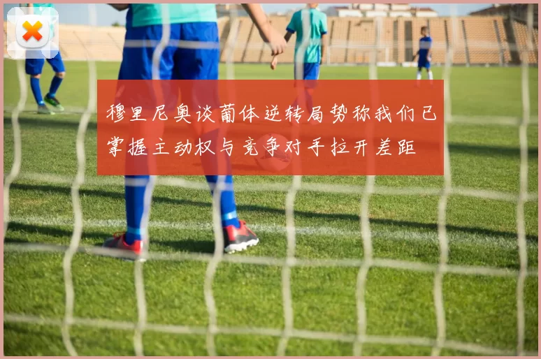 穆里尼奥谈葡体逆转局势称我们已掌握主动权与竞争对手拉开差距