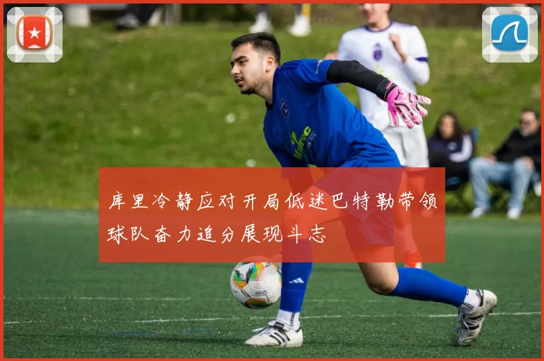 库里冷静应对开局低迷巴特勒带领球队奋力追分展现斗志