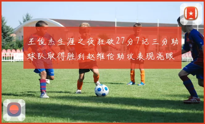 王俊杰生涯之夜狂砍27分7记三分助球队取得胜利赵维伦助攻表现亮眼