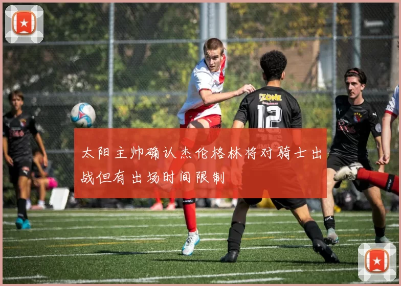太阳主帅确认杰伦格林将对骑士出战但有出场时间限制