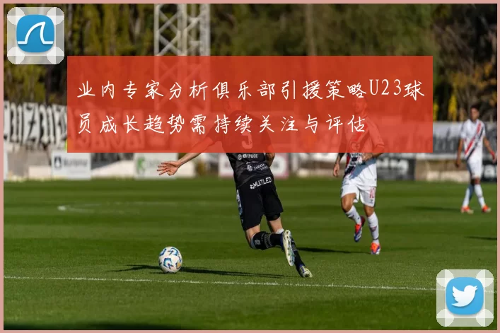业内专家分析俱乐部引援策略U23球员成长趋势需持续关注与评估
