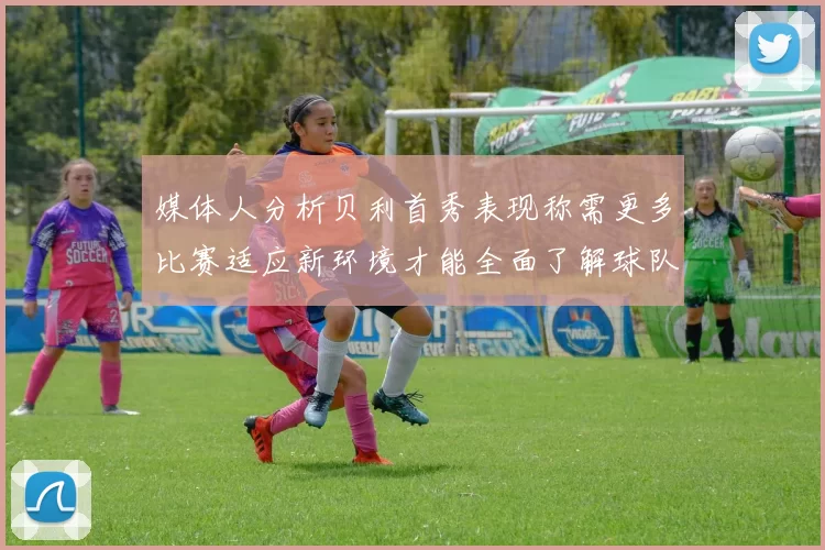 媒体人分析贝利首秀表现称需更多比赛适应新环境才能全面了解球队