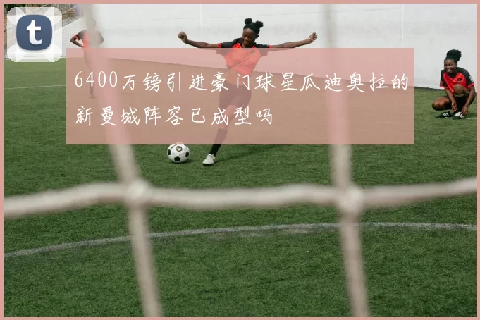 6400万镑引进豪门球星瓜迪奥拉的新曼城阵容已成型吗