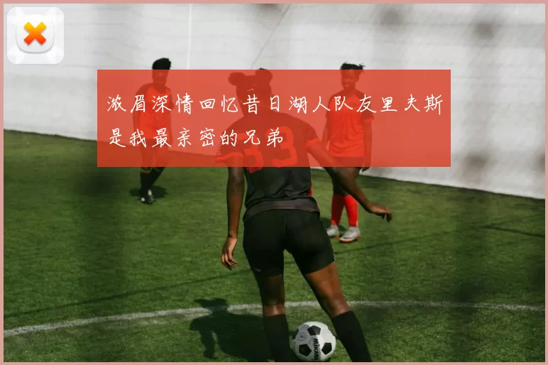 浓眉深情回忆昔日湖人队友里夫斯是我最亲密的兄弟