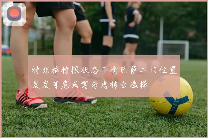 特尔施特根状态下滑巴萨二门位置岌岌可危或需考虑转会选择